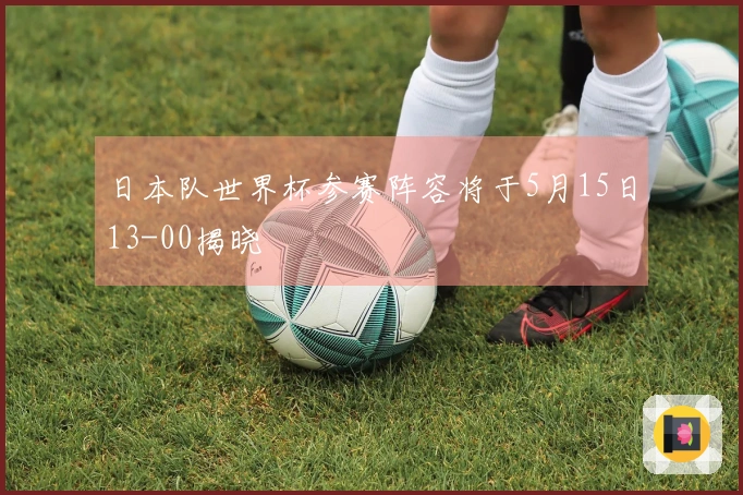 日本队世界杯参赛阵容将于5月15日13-00揭晓