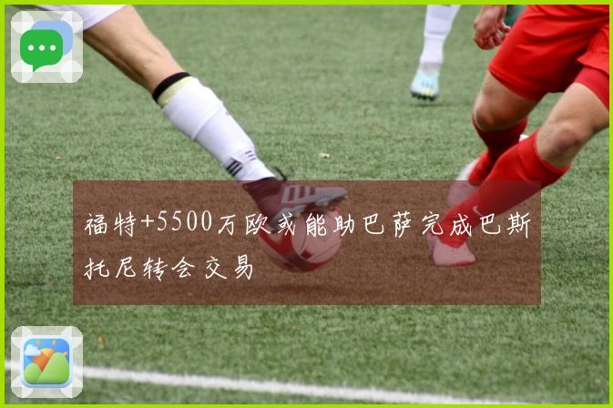 福特+5500万欧或能助巴萨完成巴斯托尼转会交易