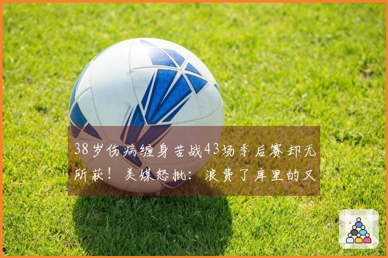 38岁伤病缠身苦战43场季后赛却无所获！美媒怒批：浪费了库里的又一个赛季