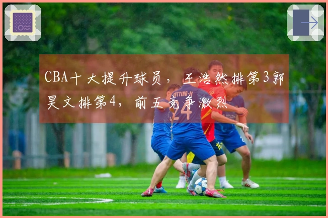 CBA十大提升球员，王浩然排第3郭昊文排第4，前五竞争激烈