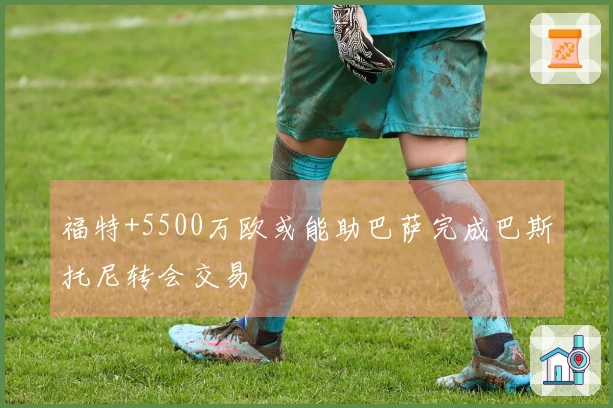 福特+5500万欧或能助巴萨完成巴斯托尼转会交易