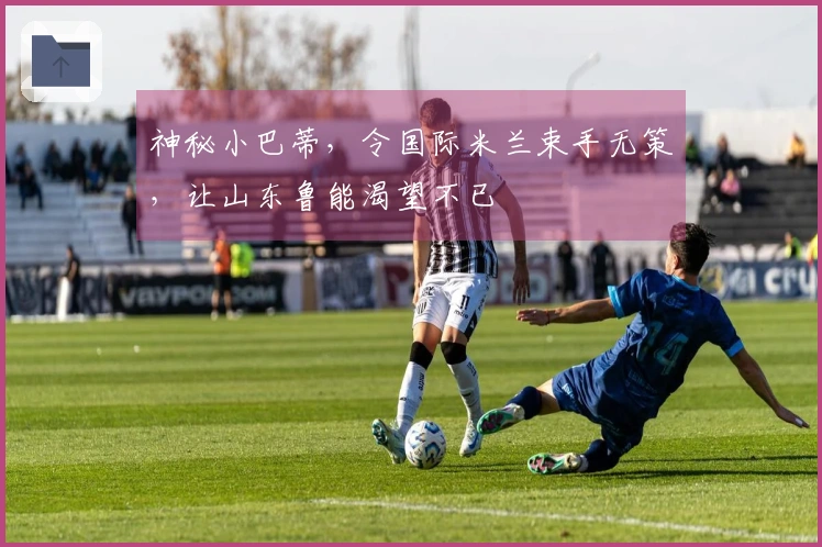 神秘小巴蒂，令国际米兰束手无策，让山东鲁能渴望不已