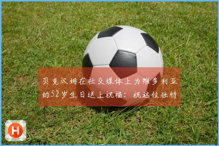 贝克汉姆在社交媒体上为维多利亚的52岁生日送上祝福：祝这位独特的辣妹生日快乐