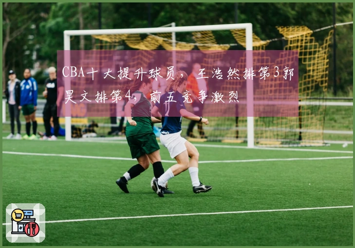 CBA十大提升球员，王浩然排第3郭昊文排第4，前五竞争激烈