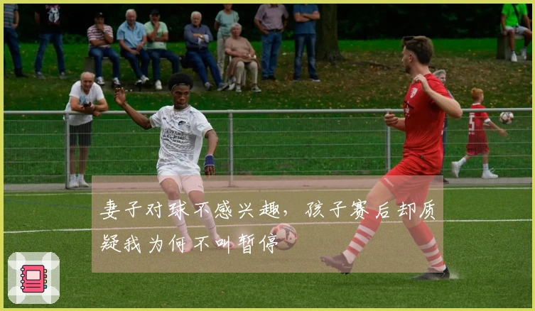 妻子对球不感兴趣，孩子赛后却质疑我为何不叫暂停