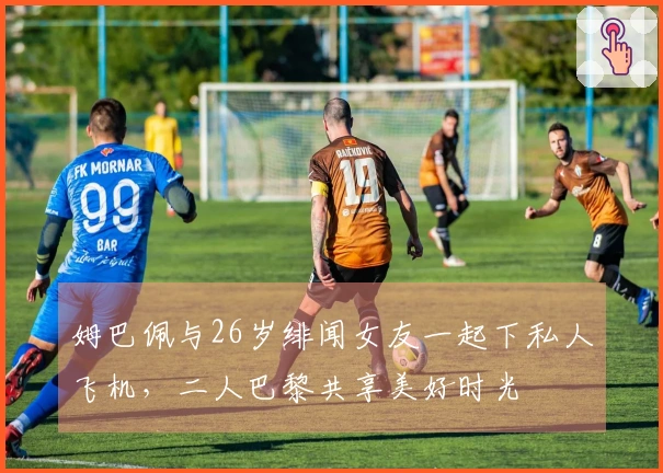 姆巴佩与26岁绯闻女友一起下私人飞机，二人巴黎共享美好时光