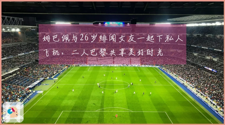 姆巴佩与26岁绯闻女友一起下私人飞机，二人巴黎共享美好时光