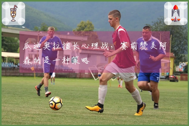 瓜迪奥拉擅长心理战，赛前赞美阿森纳是一种策略