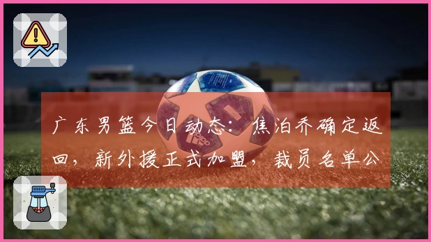 广东男篮今日动态：焦泊乔确定返回，新外援正式加盟，裁员名单公布